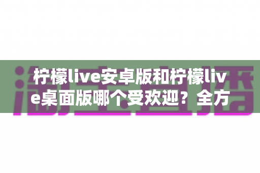 柠檬live安卓版和柠檬live桌面版哪个受欢迎？全方位深度对比解析与使用指南
