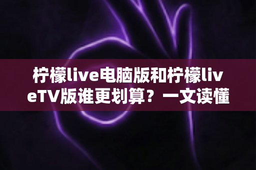 柠檬live电脑版和柠檬liveTV版谁更划算？一文读懂两大版本的价格、功能与使用场景，帮你把钱花在刀刃上
