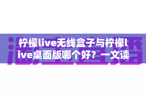 柠檬live无线盒子与柠檬live桌面版哪个好？一文读懂差异，选对观影神器不纠结