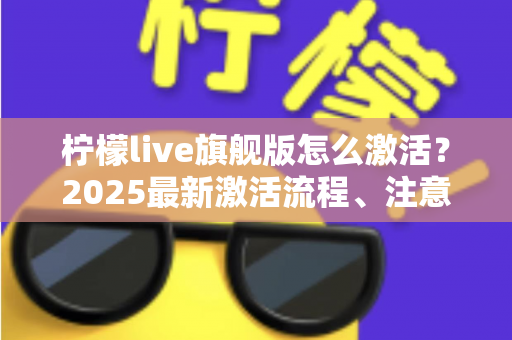 柠檬live旗舰版怎么激活？2025最新激活流程、注意事项与避坑指南一文读懂