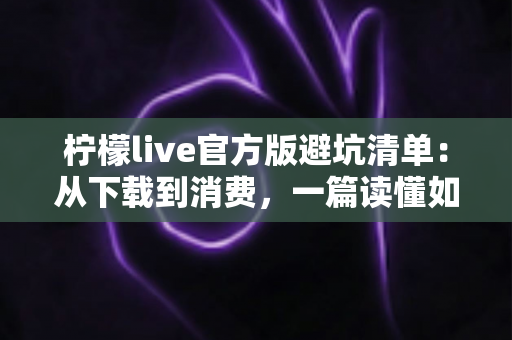 柠檬live官方版避坑清单：从下载到消费，一篇读懂如何远离陷阱