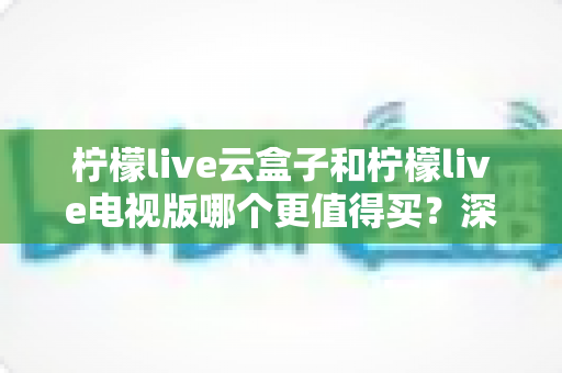 柠檬live云盒子和柠檬live电视版哪个更值得买？深度对比选购指南帮你一次搞懂