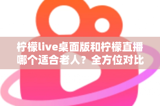 柠檬live桌面版和柠檬直播哪个适合老人？全方位对比分析与贴心使用指南