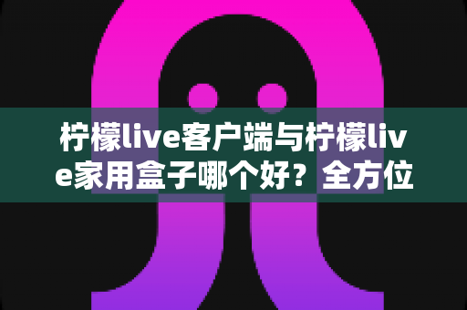 柠檬live客户端与柠檬live家用盒子哪个好？全方位深度对比评测与选购指南