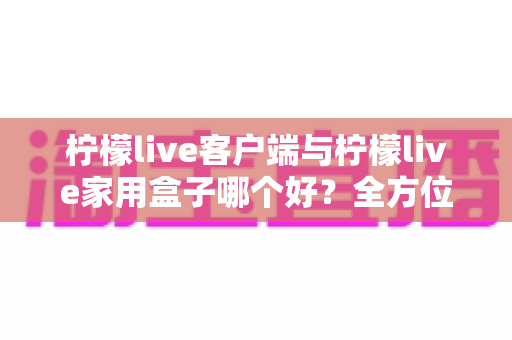 柠檬live客户端与柠檬live家用盒子哪个好？全方位深度对比评测与选购指南