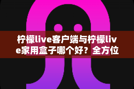 柠檬live客户端与柠檬live家用盒子哪个好？全方位深度对比评测与选购指南