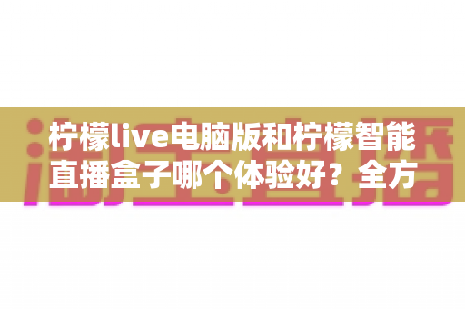 柠檬live电脑版和柠檬智能直播盒子哪个体验好？全方位深度对比帮你选出最适合的直播方案