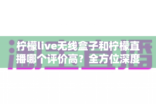 柠檬live无线盒子和柠檬直播哪个评价高？全方位深度对比评测，看完这篇不再纠结