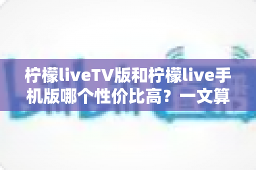 柠檬liveTV版和柠檬live手机版哪个性价比高？一文算清这笔“观看账”