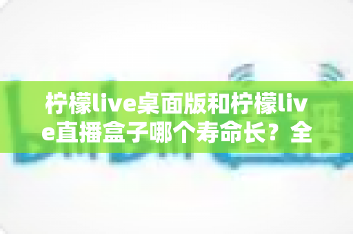 柠檬live桌面版和柠檬live直播盒子哪个寿命长?全面解析与选购参考 柠檬live桌面版和柠檬live直播盒子哪个寿命长?全面解析与选购参考