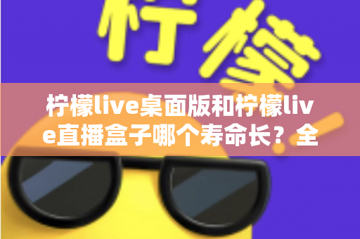 柠檬live桌面版和柠檬live直播盒子哪个寿命长？全面解析与选购参考