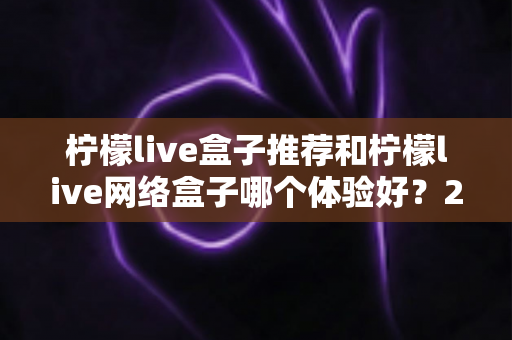 柠檬live盒子推荐和柠檬live网络盒子哪个体验好？2025年最全选购对比指南与深度测评