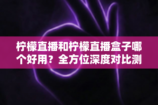 柠檬直播和柠檬直播盒子哪个好用?全方位深度对比测评帮你选对工具 柠檬直播和柠檬直播盒子哪个好用?全方位深度对比测评帮你选对工具