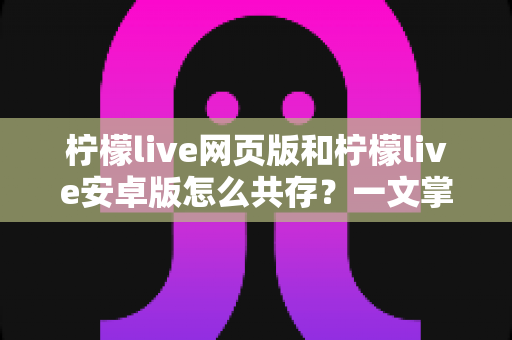 柠檬live网页版和柠檬live安卓版怎么共存？一文掌握双端同时使用的完整攻略