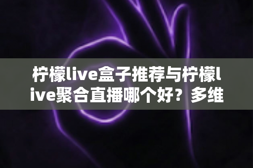 柠檬live盒子推荐与柠檬live聚合直播哪个好？多维度对比评测帮你找到答案