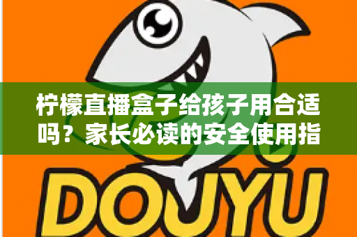 柠檬直播盒子给孩子用合适吗？家长必读的安全使用指南与全面分析