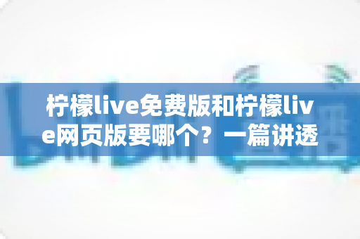 柠檬live免费版和柠檬live网页版要哪个？一篇讲透选择思路的实用指南