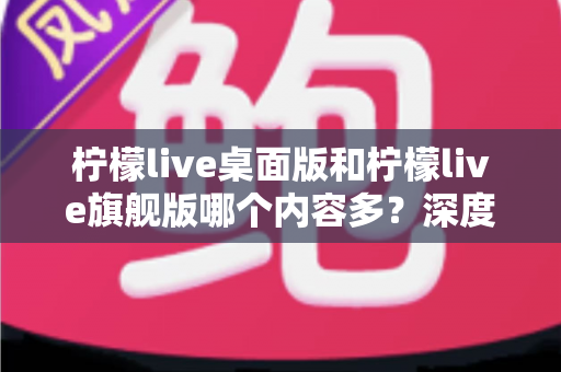 柠檬live桌面版和柠檬live旗舰版哪个内容多?深度对比全解析,帮你选对版本不踩坑 柠檬live桌面版和柠檬live旗舰版哪个内容多?深度对比全解析,帮你选对版本不踩坑