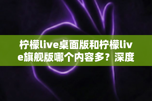 柠檬live桌面版和柠檬live旗舰版哪个内容多?深度对比全解析,帮你选对版本不踩坑 柠檬live桌面版和柠檬live旗舰版哪个内容多?深度对比全解析,帮你选对版本不踩坑