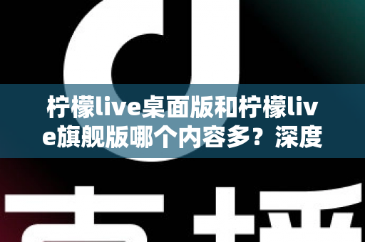 柠檬live桌面版和柠檬live旗舰版哪个内容多？深度对比全解析，帮你选对版本不踩坑
