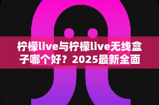 柠檬live与柠檬live无线盒子哪个好？2025最新全面对比选购指南帮你轻松做决定
