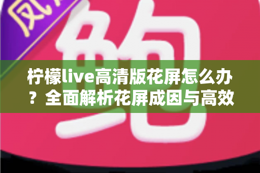柠檬live高清版花屏怎么办？全面解析花屏成因与高效解决方法实用指南