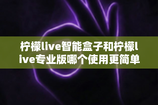 柠檬live智能盒子和柠檬live专业版哪个使用更简单?新手也能一看就懂的全面对比指南 柠檬live智能盒子和柠檬live专业版哪个使用更简单?新手也能一看就懂的全面对比指南