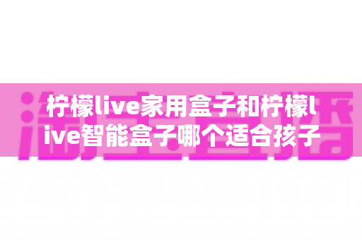 柠檬live家用盒子和柠檬live智能盒子哪个适合孩子?家长必看的深度选购指南 柠檬live家用盒子和柠檬live智能盒子哪个适合孩子?家长必看的深度选购指南