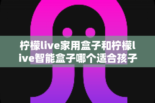 柠檬live家用盒子和柠檬live智能盒子哪个适合孩子？家长必看的深度选购指南