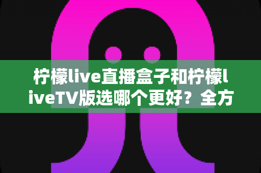 柠檬live直播盒子和柠檬liveTV版选哪个更好?全方位对比评测助你轻松做决定 柠檬live直播盒子和柠檬liveTV版选哪个更好?全方位对比评测助你轻松做决定