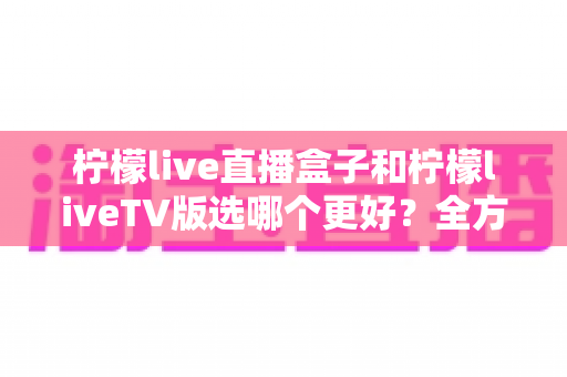 柠檬live直播盒子和柠檬liveTV版选哪个更好?全方位对比评测助你轻松做决定 柠檬live直播盒子和柠檬liveTV版选哪个更好?全方位对比评测助你轻松做决定