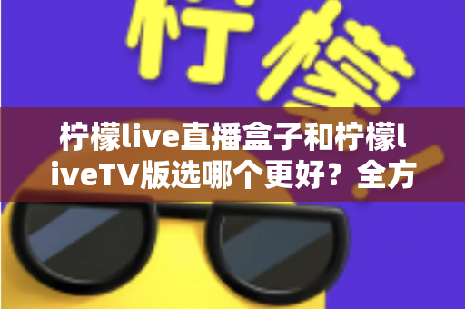 柠檬live直播盒子和柠檬liveTV版选哪个更好？全方位对比评测助你轻松做决定