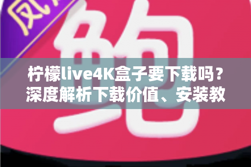 柠檬live4K盒子要下载吗？深度解析下载价值、安装教程与使用体验全攻略