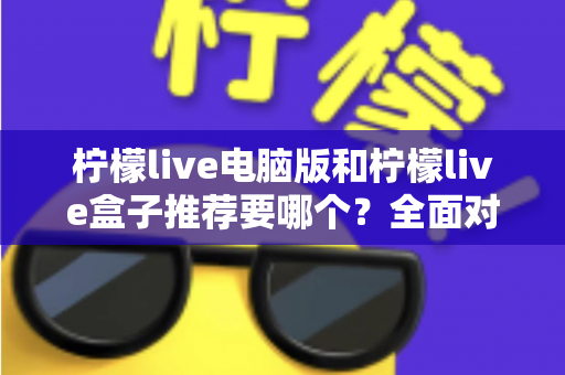 柠檬live电脑版和柠檬live盒子推荐要哪个？全面对比与选购指南帮你一次看懂