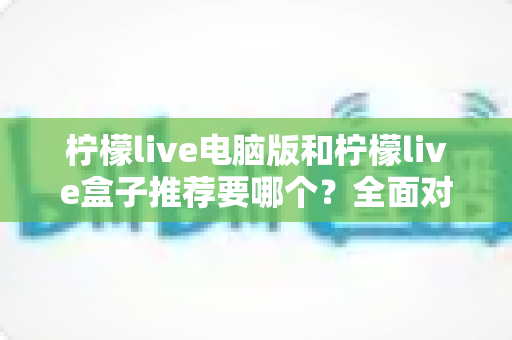 柠檬live电脑版和柠檬live盒子推荐要哪个？全面对比与选购指南帮你一次看懂