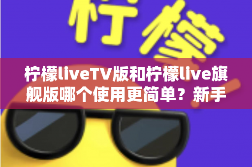 柠檬liveTV版和柠檬live旗舰版哪个使用更简单？新手友好度全面对比指南