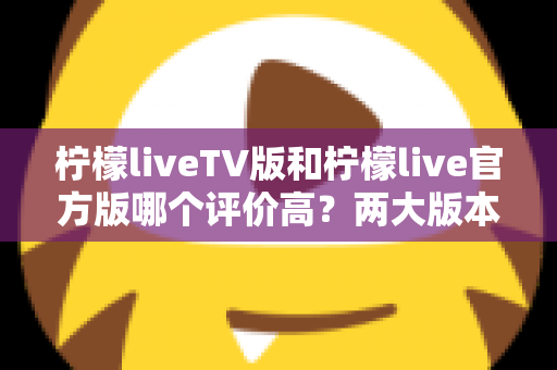 柠檬liveTV版和柠檬live官方版哪个评价高？两大版本深度对比解析与选择指南