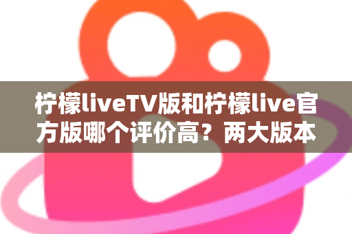 柠檬liveTV版和柠檬live官方版哪个评价高？两大版本深度对比解析与选择指南