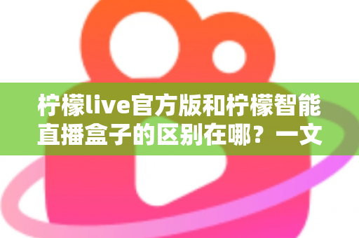 柠檬live官方版和柠檬智能直播盒子的区别在哪？一文读懂两者差异，选对直播工具更省心