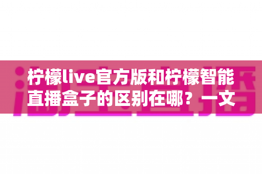 柠檬live官方版和柠檬智能直播盒子的区别在哪？一文读懂两者差异，选对直播工具更省心