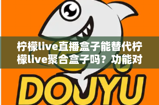 柠檬live直播盒子能替代柠檬live聚合盒子吗？功能对比与选购深度解析