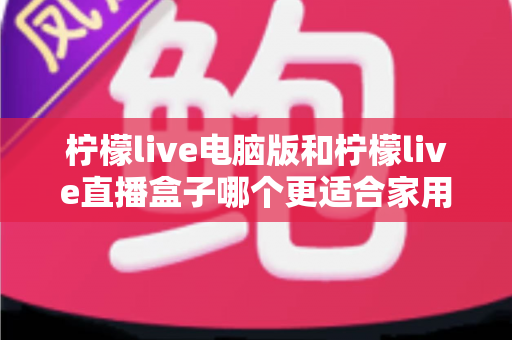 柠檬live电脑版和柠檬live直播盒子哪个更适合家用?家庭用户全面对比与选购指南 柠檬live电脑版和柠檬live直播盒子哪个更适合家用?家庭用户全面对比与选购指南