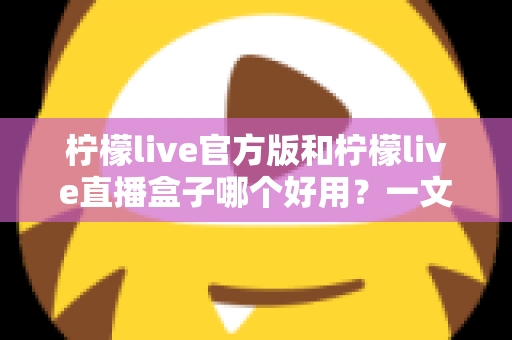 柠檬live官方版和柠檬live直播盒子哪个好用？一文看懂差异，选对不踩坑