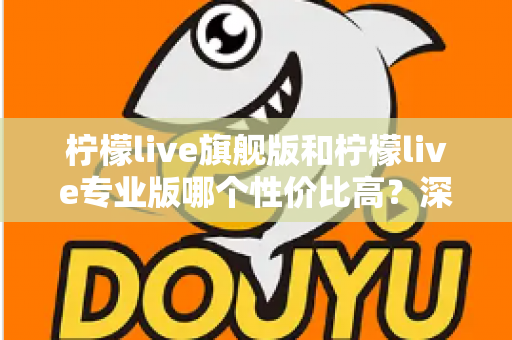 柠檬live旗舰版和柠檬live专业版哪个性价比高?深度对比测评帮你选对版本 柠檬live旗舰版和柠檬live专业版哪个性价比高?深度对比测评帮你选对版本
