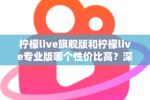 柠檬live旗舰版和柠檬live专业版哪个性价比高？深度对比测评帮你选对版本