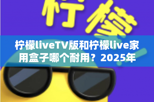 柠檬liveTV版和柠檬live家用盒子哪个耐用?2025年深度选购与耐用性全面解析指南 柠檬liveTV版和柠檬live家用盒子哪个耐用?2025年深度选购与耐用性全面解析指南