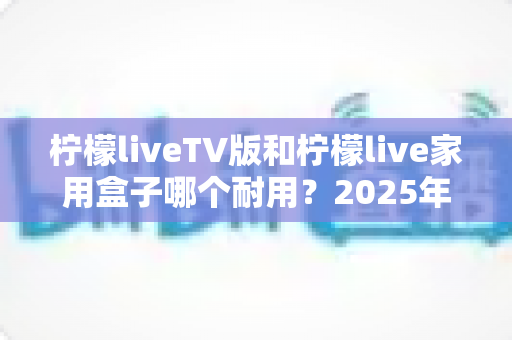 柠檬liveTV版和柠檬live家用盒子哪个耐用?2025年深度选购与耐用性全面解析指南 柠檬liveTV版和柠檬live家用盒子哪个耐用?2025年深度选购与耐用性全面解析指南