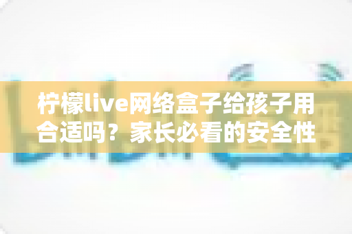 柠檬live网络盒子给孩子用合适吗？家长必看的安全性分析与实用指南