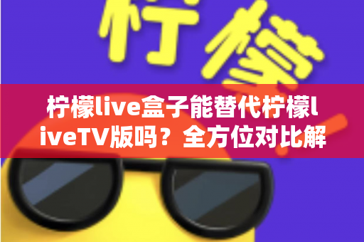 柠檬live盒子能替代柠檬liveTV版吗？全方位对比解析与选购指南，帮你找到最适合的观剧方案