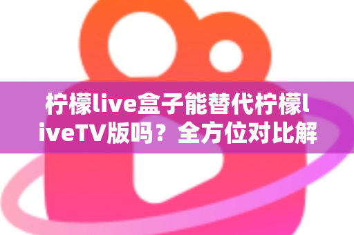 柠檬live盒子能替代柠檬liveTV版吗？全方位对比解析与选购指南，帮你找到最适合的观剧方案